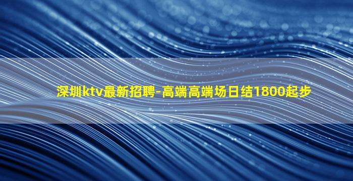 深圳ktv最新招聘-高端高端场日结1800起步